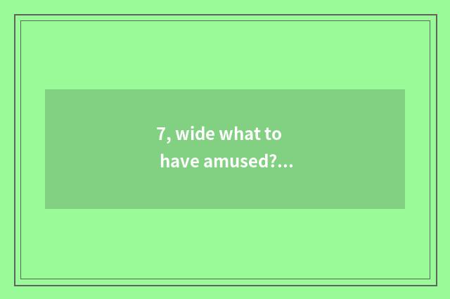 7, wide what to have amused? Already arrived wide how, wide what to have amused?