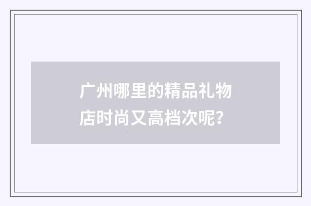 广州哪里的精品礼物店时尚又高档次呢？