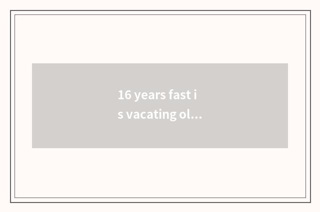 16 years fast is vacating old fast is vacating still new fast vacate?