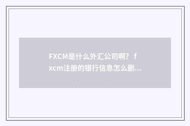FXCM是什么外汇公司啊？ fxcm注册的银行信息怎么删除？英文双语对照