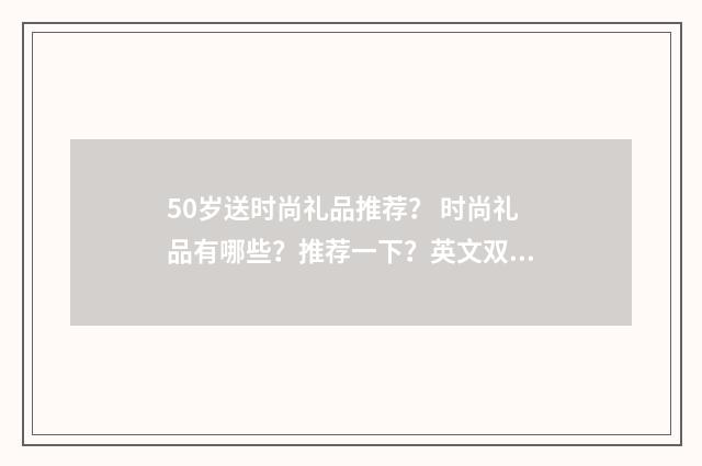 50岁送时尚礼品推荐？ 时尚礼品有哪些？推荐一下？英文双语对照