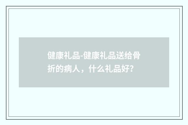 健康礼品-健康礼品送给骨折的病人，什么礼品好？