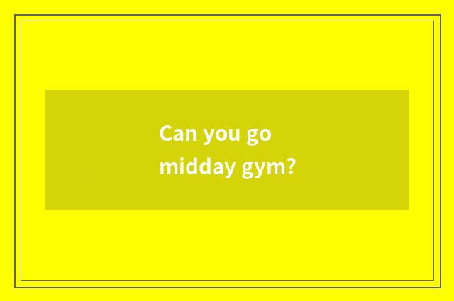 Can you go midday gym?