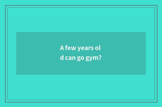 A few years old can go gym?