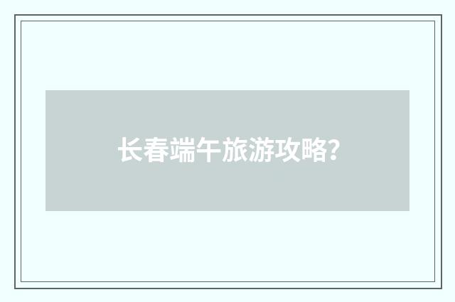 长春端午旅游攻略?