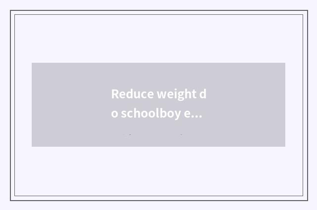 Reduce weight do schoolboy edition?
