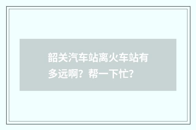 韶关汽车站离火车站有多远啊？帮一下忙？
