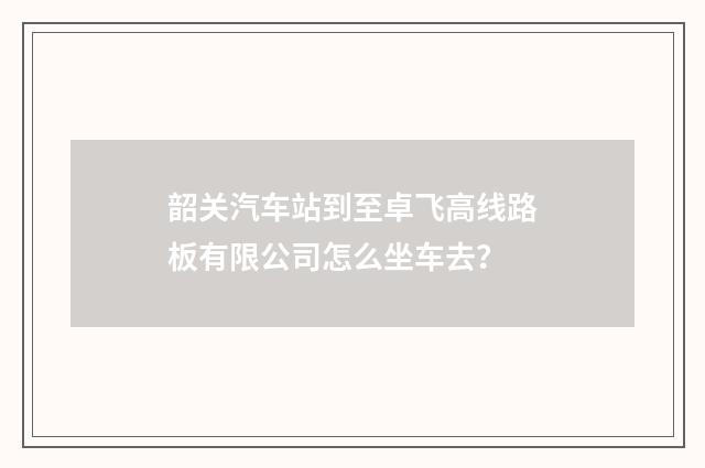 韶关汽车站到至卓飞高线路板有限公司怎么坐车去？