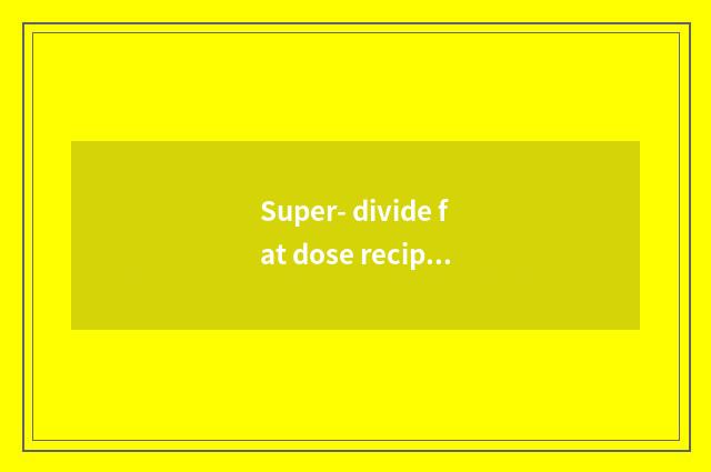 Super- divide fat dose recipe by force?
