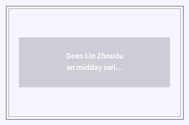 Does Lin Zhouduan midday swim which are good?
