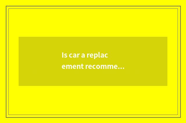 Is car a replacement recommended?