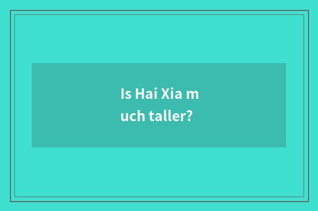 Is Hai Xia much taller?