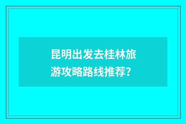昆明出发去桂林旅游攻略路线推荐？