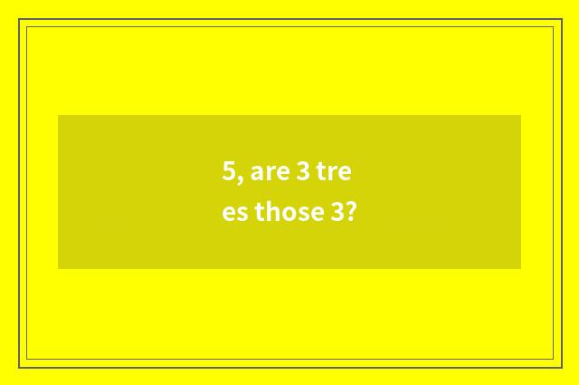 5, are 3 trees those 3?