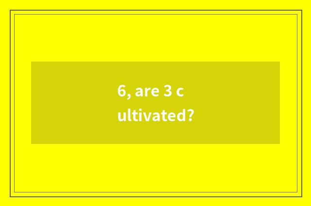 6, are 3 cultivated?