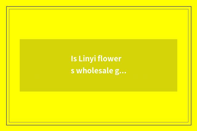 Is Linyi flowers wholesale go?