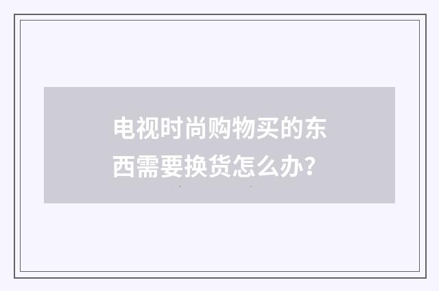 电视时尚购物买的东西需要换货怎么办？