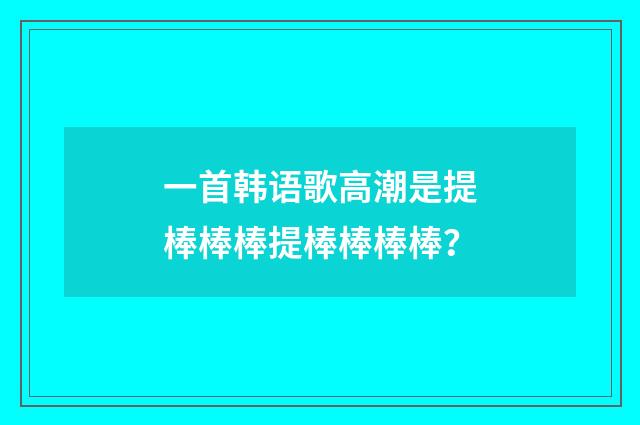 一首韩语歌高潮是提棒棒棒提棒棒棒棒？