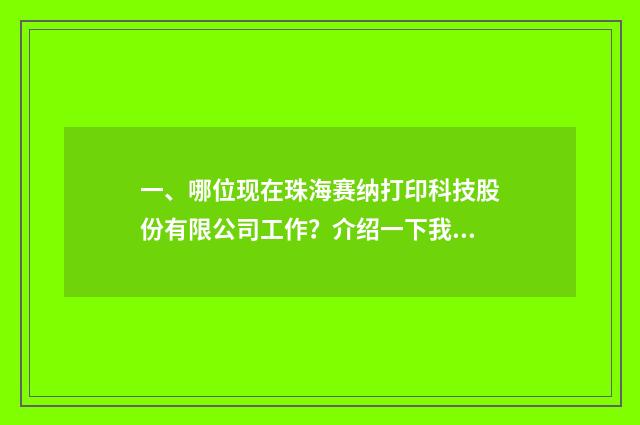 一、哪位现在珠海赛纳打印科技股份有限公司工作？介绍一下我认识，非常感谢？