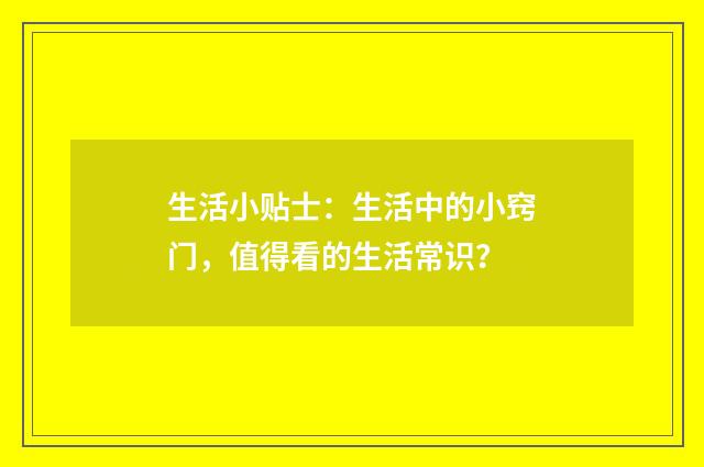 生活小贴士：生活中的小窍门，值得看的生活常识？