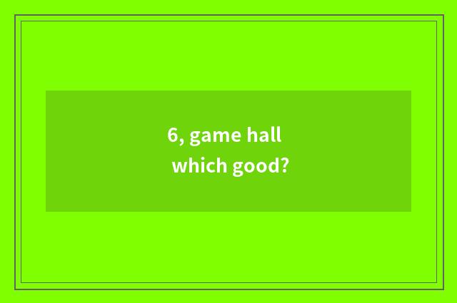 6, game hall which good?