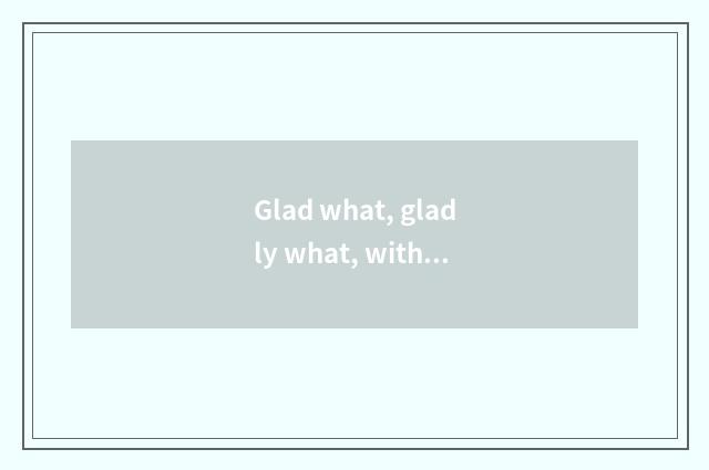 Glad what, gladly what, with joy what?