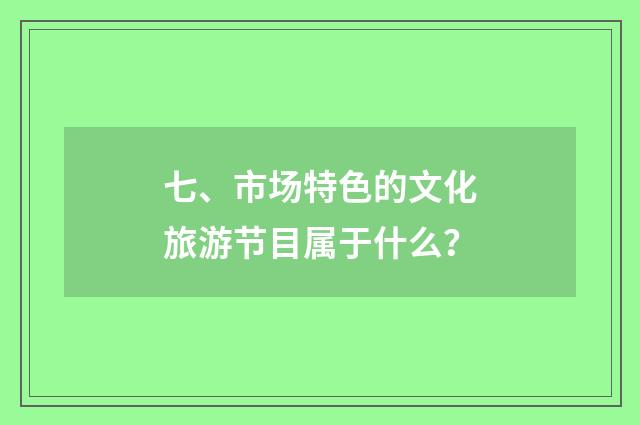 七、市场特色的文化旅游节目属于什么？