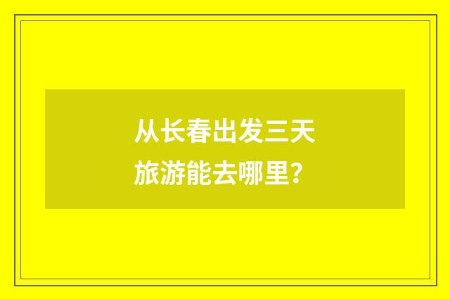 从长春出发三天旅游能去哪里？