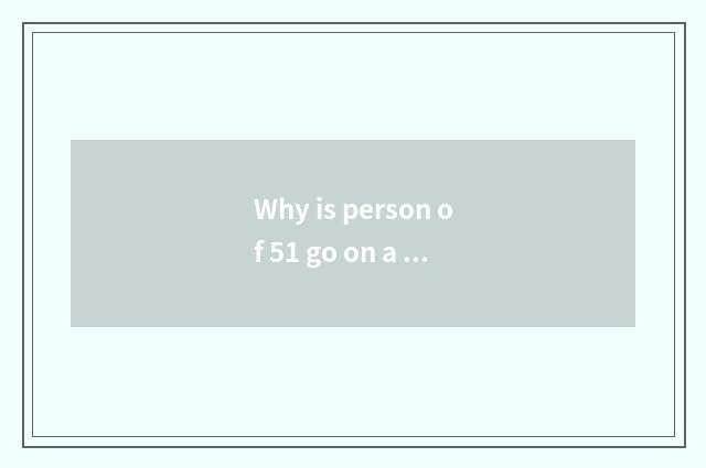 Why is person of 51 go on a journey so much?