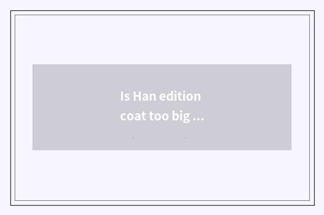 Is Han edition coat too big how to do?