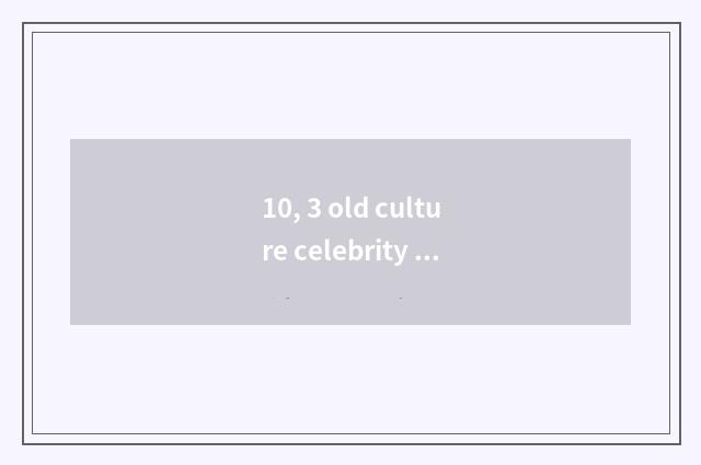 10, 3 old culture celebrity of world?