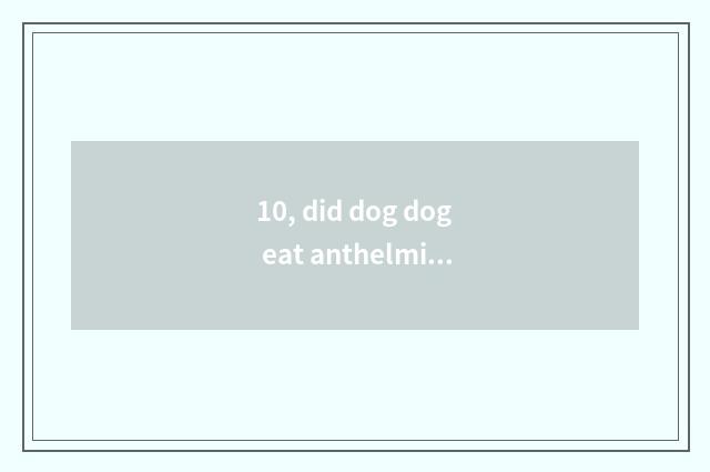 10, did dog dog eat anthelmintic to spit?