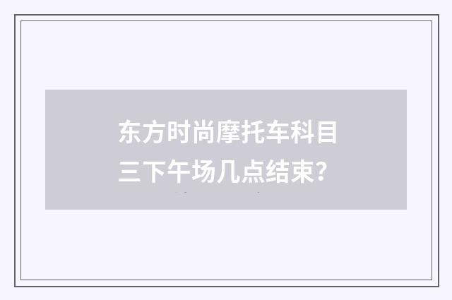 东方时尚摩托车科目三下午场几点结束？
