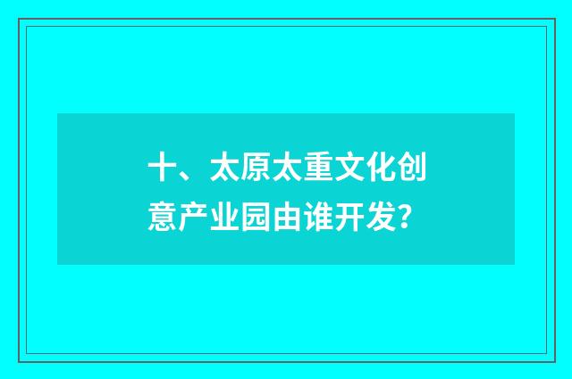 十、太原太重文化创意产业园由谁开发？