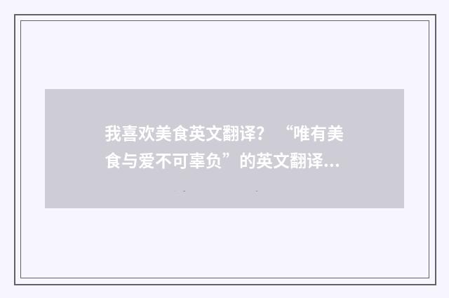 我喜欢美食英文翻译？ “唯有美食与爱不可辜负”的英文翻译是什么？英文双语对照