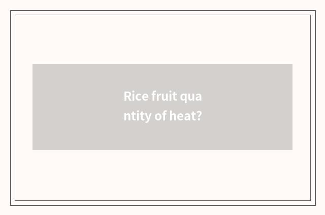 Rice fruit quantity of heat?