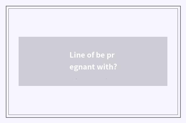Line of be pregnant with?