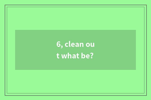 6, clean out what be?