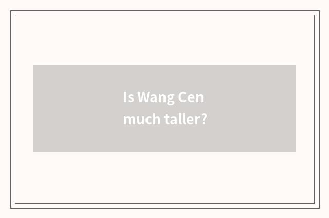 Is Wang Cen much taller?