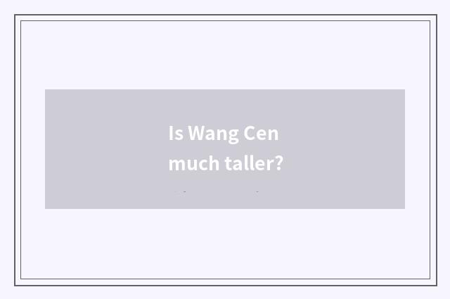 Is Wang Cen much taller?