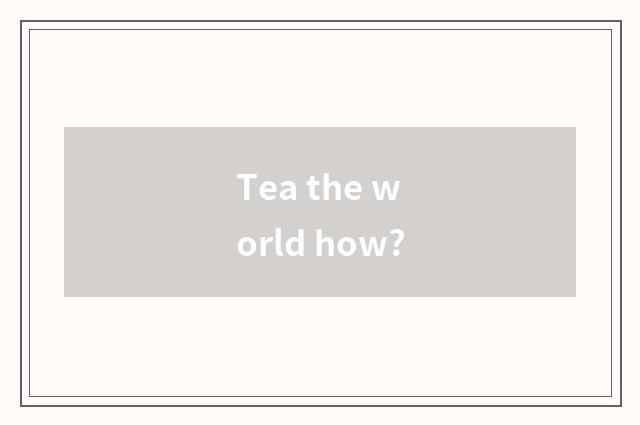 Tea the world how?