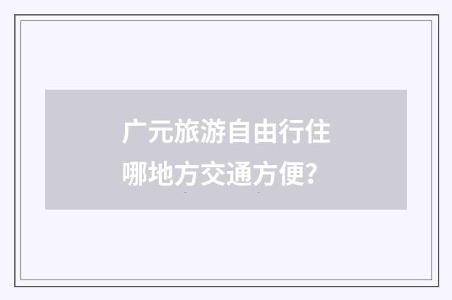 广元旅游自由行住哪地方交通方便？