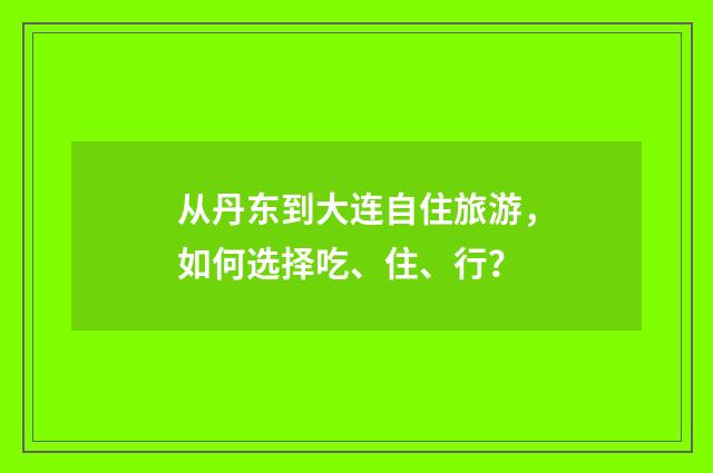 从丹东到大连自住旅游，如何选择吃、住、行？