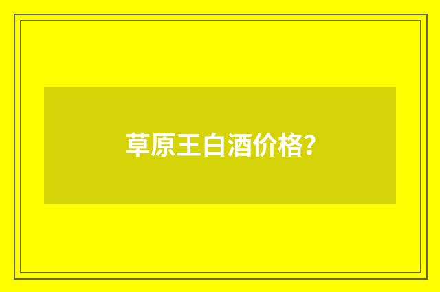 草原王白酒价格？