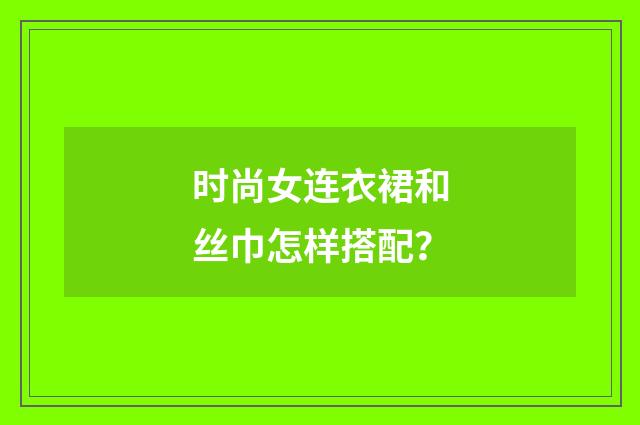 时尚女连衣裙和丝巾怎样搭配？