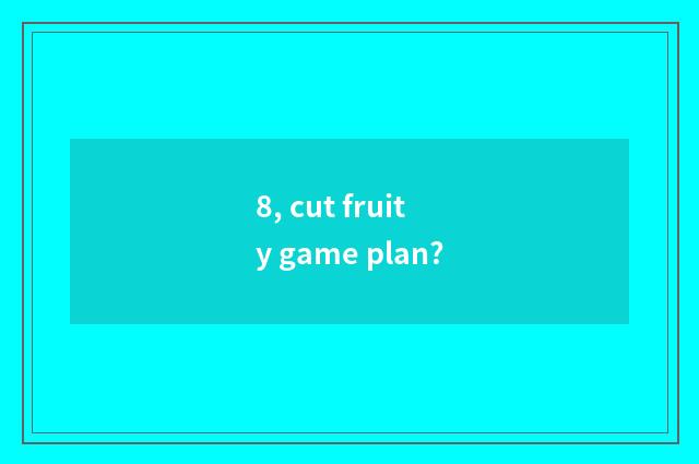 8, cut fruity game plan?