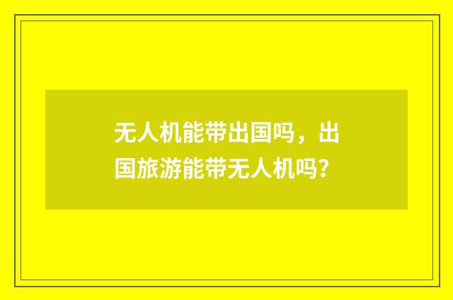 无人机能带出国吗，出国旅游能带无人机吗？