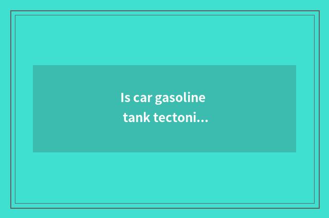 Is car gasoline tank tectonic?