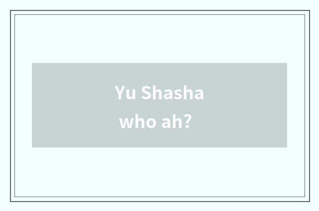 Yu Shasha who ah?