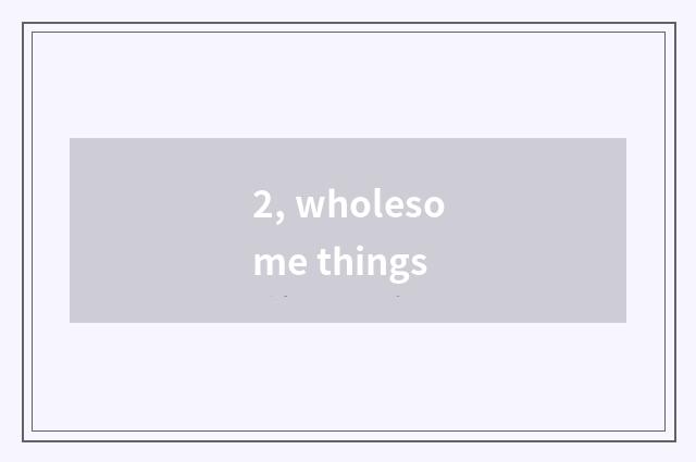 2, wholesome things